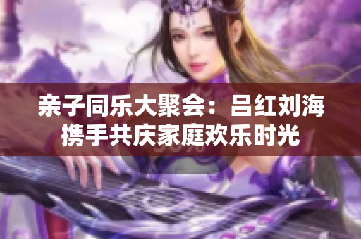 亲子同乐大聚会：吕红刘海携手共庆家庭欢乐时光