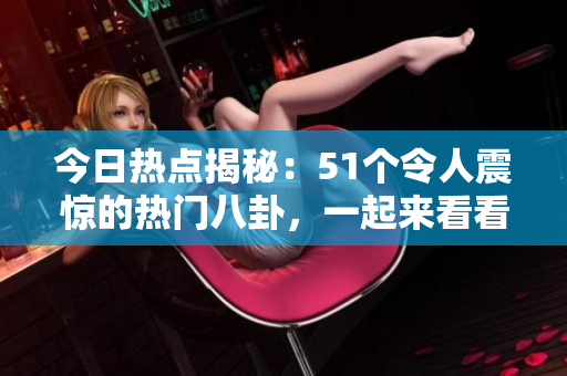 今日热点揭秘：51个令人震惊的热门八卦，一起来看看吧！