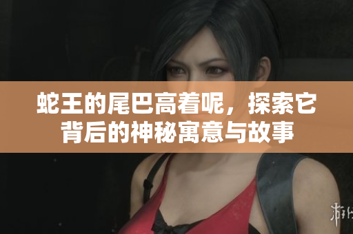 蛇王的尾巴高着呢，探索它背后的神秘寓意与故事