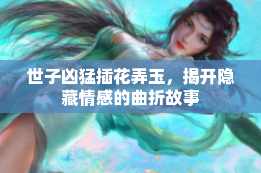 世子凶猛插花弄玉，揭开隐藏情感的曲折故事
