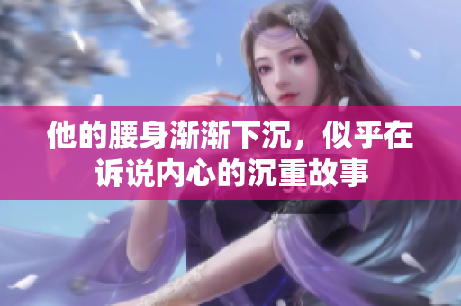 他的腰身渐渐下沉，似乎在诉说内心的沉重故事