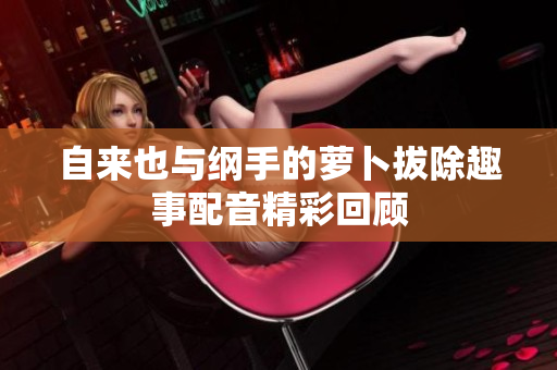 自来也与纲手的萝卜拔除趣事配音精彩回顾