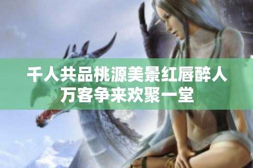 千人共品桃源美景红唇醉人万客争来欢聚一堂