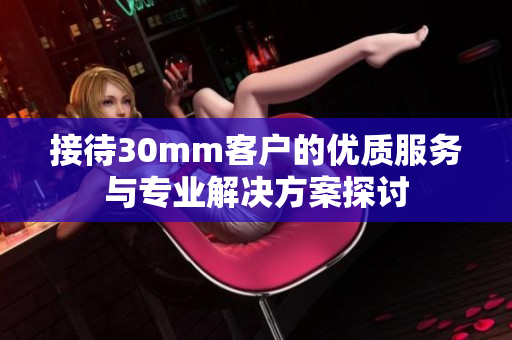 接待30mm客户的优质服务与专业解决方案探讨