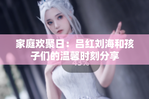 家庭欢聚日：吕红刘海和孩子们的温馨时刻分享