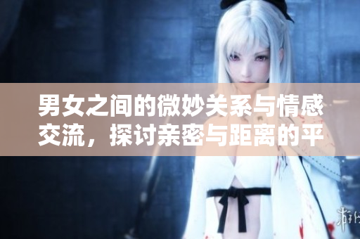 男女之间的微妙关系与情感交流，探讨亲密与距离的平衡