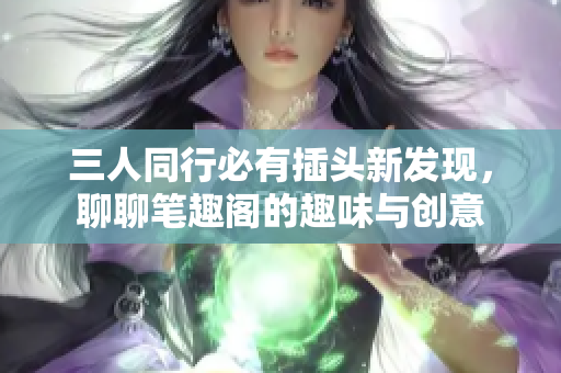三人同行必有插头新发现，聊聊笔趣阁的趣味与创意