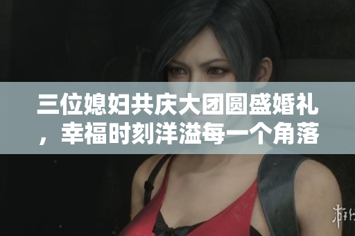 三位媳妇共庆大团圆盛婚礼，幸福时刻洋溢每一个角落