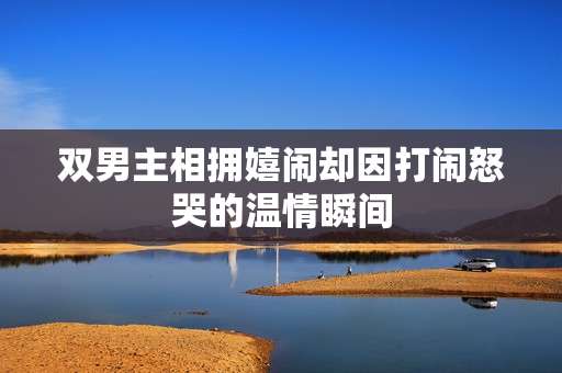 双男主相拥嬉闹却因打闹怒哭的温情瞬间