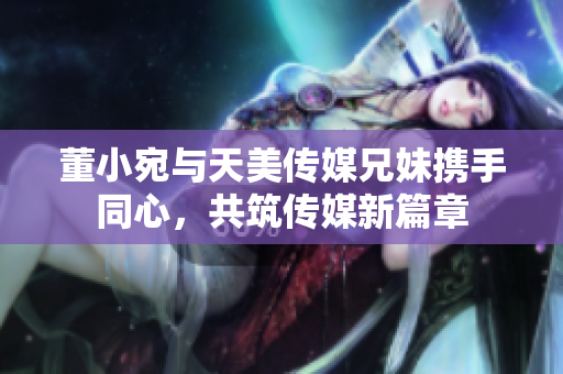 董小宛与天美传媒兄妹携手同心，共筑传媒新篇章