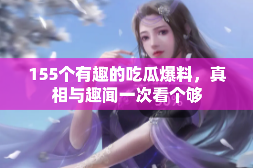 155个有趣的吃瓜爆料，真相与趣闻一次看个够