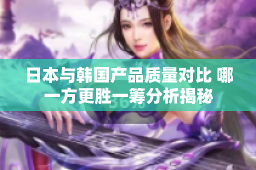 日本与韩国产品质量对比 哪一方更胜一筹分析揭秘