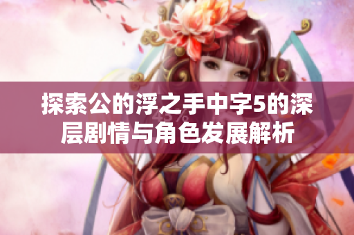 探索公的浮之手中字5的深层剧情与角色发展解析