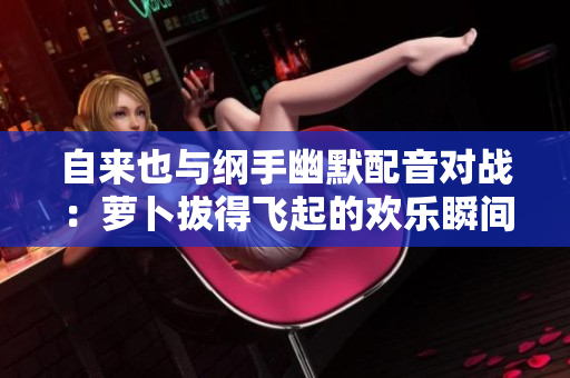 自来也与纲手幽默配音对战：萝卜拔得飞起的欢乐瞬间