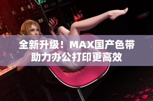 全新升级！MAX国产色带助力办公打印更高效