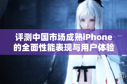 评测中国市场成熟iPhone的全面性能表现与用户体验
