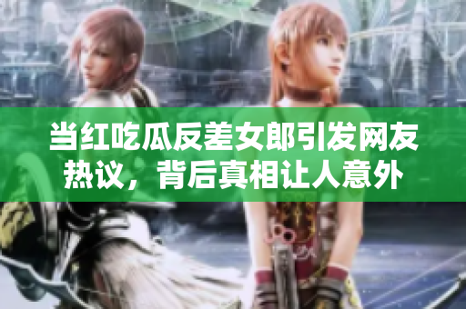 当红吃瓜反差女郎引发网友热议，背后真相让人意外