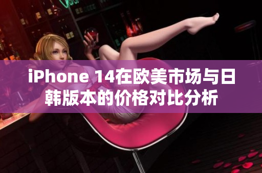 iPhone 14在欧美市场与日韩版本的价格对比分析