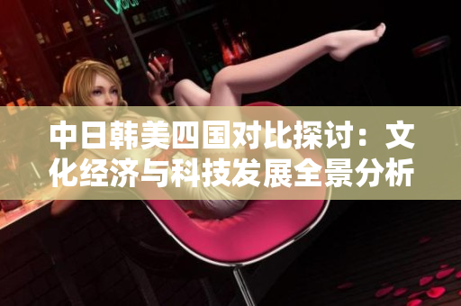 中日韩美四国对比探讨：文化经济与科技发展全景分析