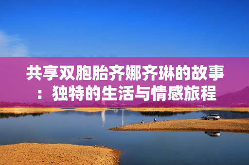 共享双胞胎齐娜齐琳的故事：独特的生活与情感旅程