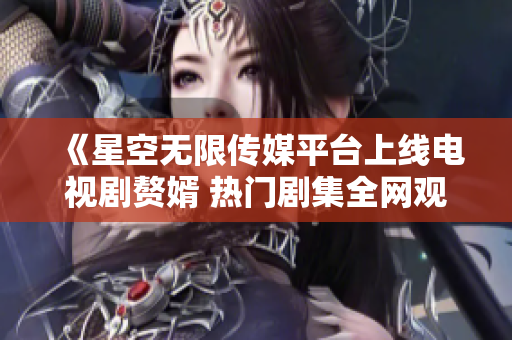 《星空无限传媒平台上线电视剧赘婿 热门剧集全网观看指南》