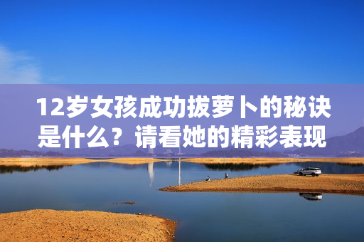 12岁女孩成功拔萝卜的秘诀是什么？请看她的精彩表现！