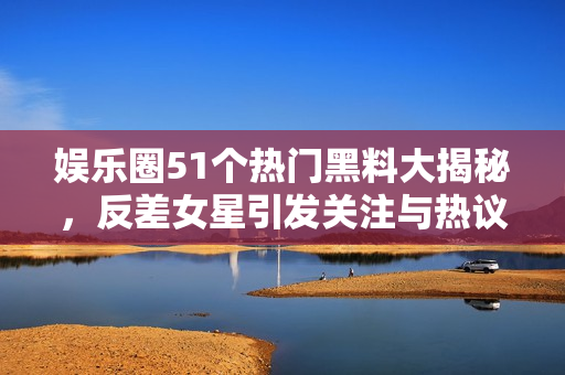 娱乐圈51个热门黑料大揭秘，反差女星引发关注与热议