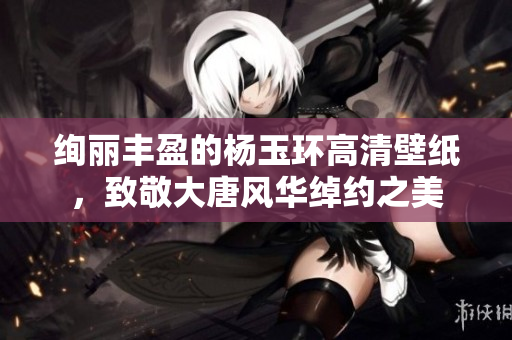 绚丽丰盈的杨玉环高清壁纸，致敬大唐风华绰约之美