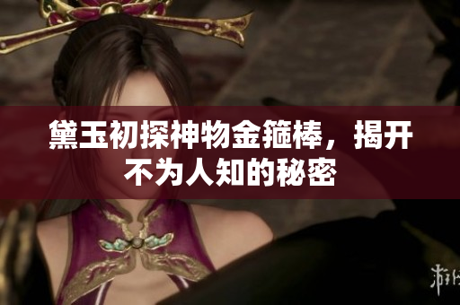 黛玉初探神物金箍棒，揭开不为人知的秘密