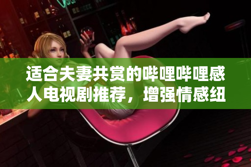 适合夫妻共赏的哔哩哔哩感人电视剧推荐，增强情感纽带