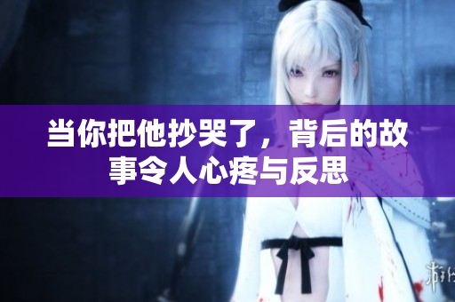 当你把他抄哭了，背后的故事令人心疼与反思