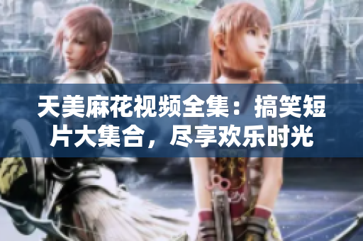天美麻花视频全集：搞笑短片大集合，尽享欢乐时光