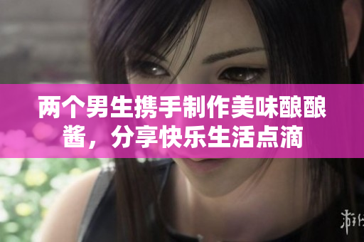 两个男生携手制作美味酿酿酱，分享快乐生活点滴