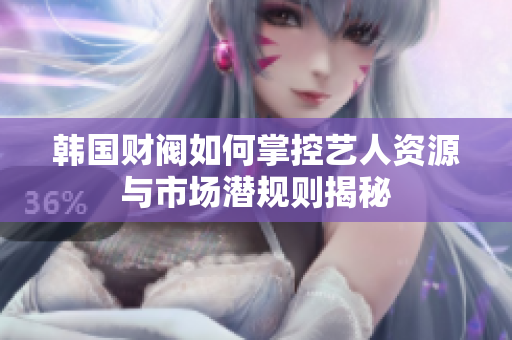 韩国财阀如何掌控艺人资源与市场潜规则揭秘