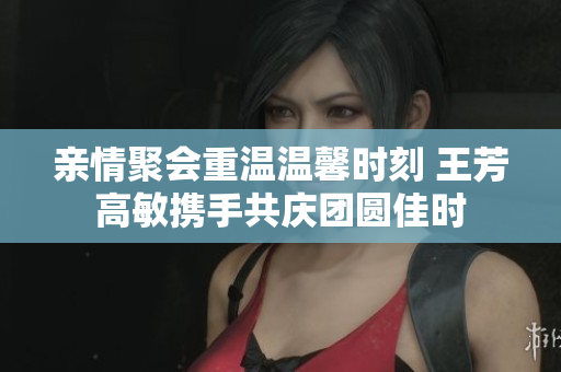 亲情聚会重温温馨时刻 王芳高敏携手共庆团圆佳时