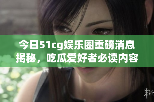 今日51cg娱乐圈重磅消息揭秘，吃瓜爱好者必读内容盘点！