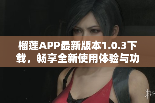 榴莲APP最新版本1.0.3下载，畅享全新使用体验与功能升级