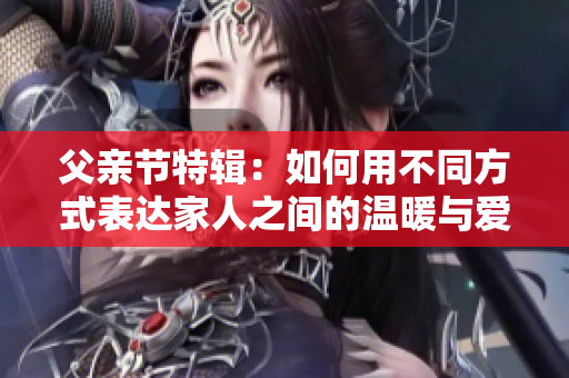父亲节特辑：如何用不同方式表达家人之间的温暖与爱