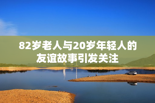 82岁老人与20岁年轻人的友谊故事引发关注