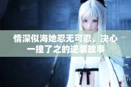 情深似海她忍无可忍，决心一撞了之的逆袭故事