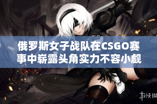 俄罗斯女子战队在CSGO赛事中崭露头角实力不容小觑