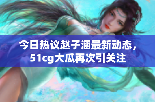 今日热议赵子涵最新动态，51cg大瓜再次引关注