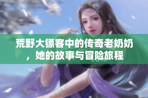 荒野大镖客中的传奇老奶奶，她的故事与冒险旅程