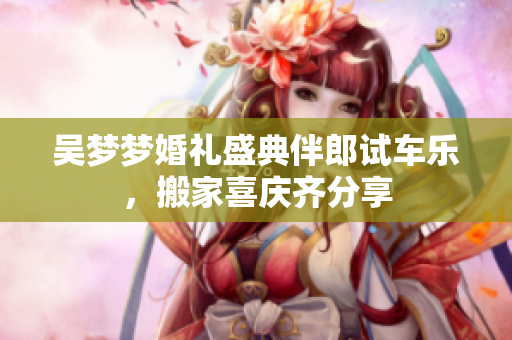 吴梦梦婚礼盛典伴郎试车乐，搬家喜庆齐分享