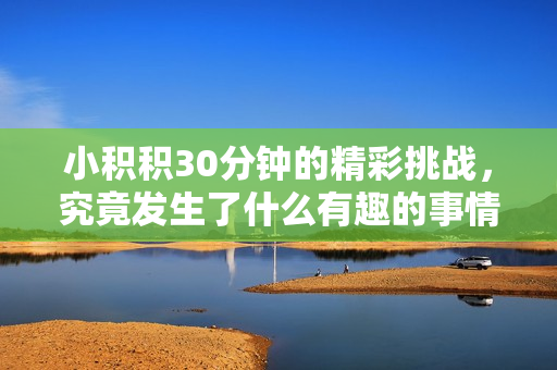 小积积30分钟的精彩挑战，究竟发生了什么有趣的事情呢