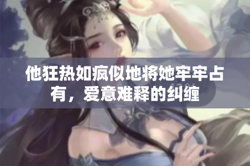 他狂热如疯似地将她牢牢占有，爱意难释的纠缠