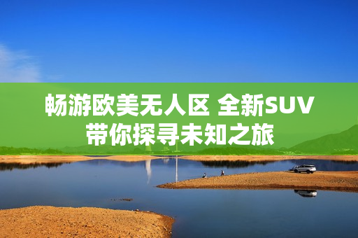 畅游欧美无人区 全新SUV带你探寻未知之旅
