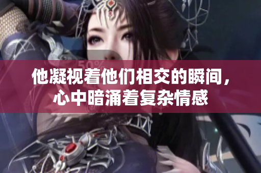 他凝视着他们相交的瞬间，心中暗涌着复杂情感
