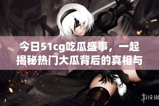 今日51cg吃瓜盛事，一起揭秘热门大瓜背后的真相与故事