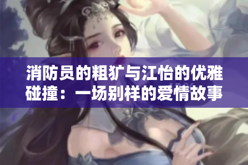 消防员的粗犷与江怡的优雅碰撞：一场别样的爱情故事
